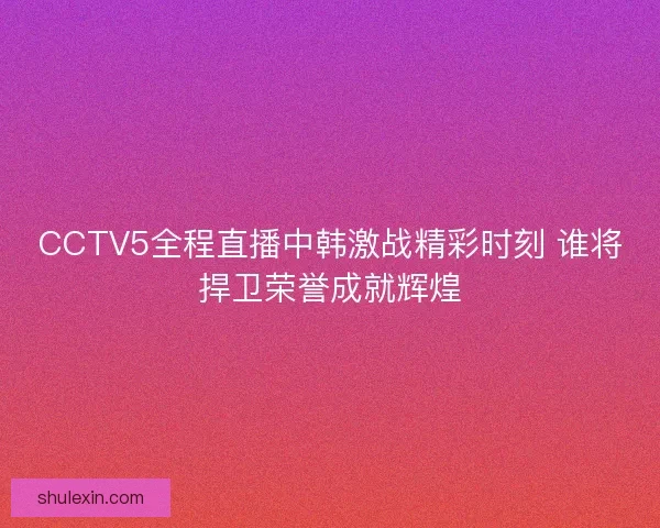 CCTV5全程直播中韩激战精彩时刻 谁将捍卫荣誉成就辉煌