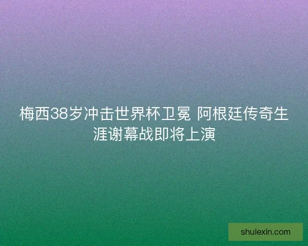 梅西38岁冲击世界杯卫冕 阿根廷传奇生涯谢幕战即将上演