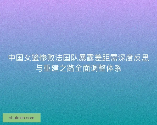 中国女篮惨败法国队暴露差距需深度反思与重建之路全面调整体系