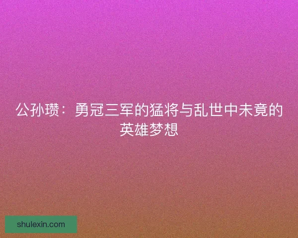 公孙瓒:勇冠三军的猛将与乱世中未竟的英雄梦想 公孙瓒:勇冠三军的猛将与乱世中未竟的英雄梦想