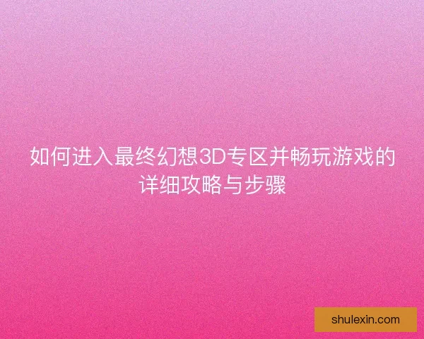 如何进入最终幻想3D专区并畅玩游戏的详细攻略与步骤