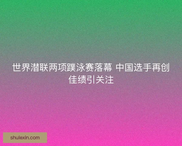 世界潜联两项蹼泳赛落幕 中国选手再创佳绩引关注