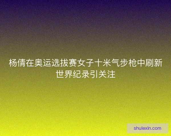 杨倩在奥运选拔赛女子十米气步枪中刷新世界纪录引关注
