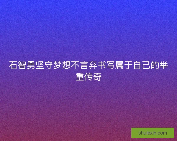 石智勇坚守梦想不言弃书写属于自己的举重传奇