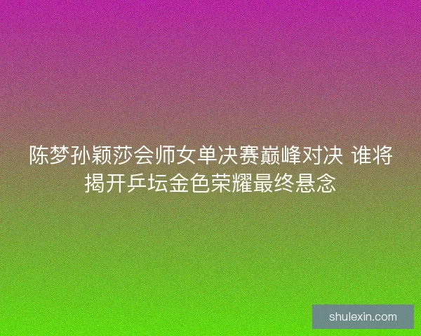 陈梦孙颖莎会师女单决赛巅峰对决 谁将揭开乒坛金色荣耀最终悬念
