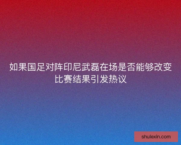如果国足对阵印尼武磊在场是否能够改变比赛结果引发热议 如果国足对阵印尼武磊在场是否能够改变比赛结果引发热议