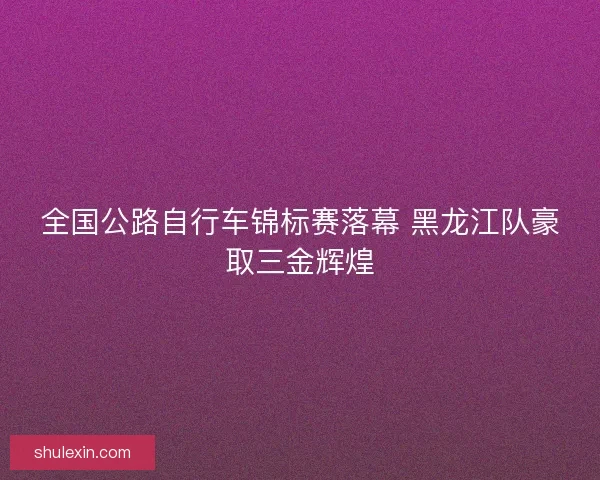 全国公路自行车锦标赛落幕 黑龙江队豪取三金辉煌