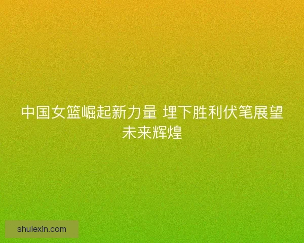 中国女篮崛起新力量 埋下胜利伏笔展望未来辉煌