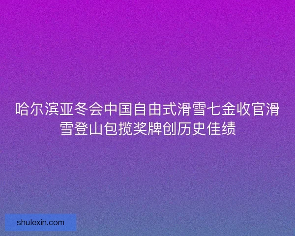 哈尔滨亚冬会中国自由式滑雪七金收官滑雪登山包揽奖牌创历史佳绩