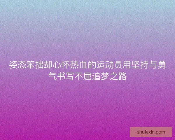 姿态笨拙却心怀热血的运动员用坚持与勇气书写不屈追梦之路
